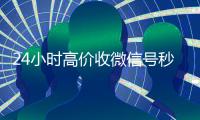 24小时高价收微信号秒结（收微信号24小时在线秒结）